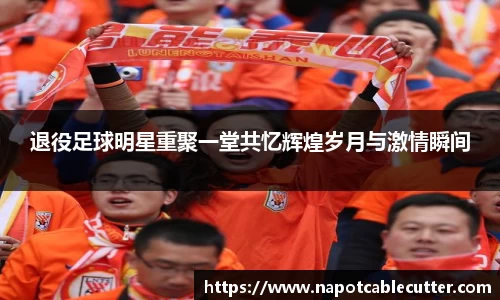 退役足球明星重聚一堂共忆辉煌岁月与激情瞬间