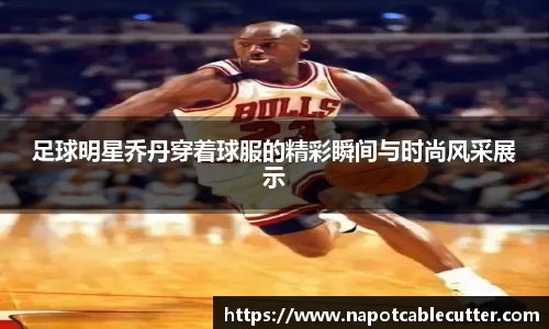足球明星乔丹穿着球服的精彩瞬间与时尚风采展示